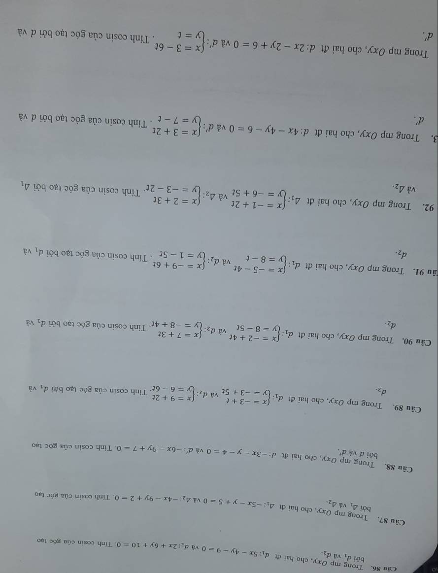 Trong mp bởi d_1 và d_2.
Oxy ,cho hai đt d_1:5x-4y-9=0 và d_2:2x+6y+10=0. Tính cosin của góc tạo
Câu 87. Trong mp Oxy , cho hai đt 4_1:-5x-y+5=0 và △ _2:-4x-9y+2=0 Tính cosin của góc tạo
bởi △ _1 và △ _2.
Câu 88. Trong mp Oxy, cho hai đt d:-3x-y-4=0 và d':-6x-9y+7=0. Tính cosin của góc tạo
bởi d và d'.
Câu 89. Trong mp Oxy , cho hai đt d_1:beginarrayl x=-3+t y=-3+5tendarray. và d_2:beginarrayl x=9+2t y=6-6tendarray..  Tính cosin của góc tạo bởi d_1 và
d_2.
Câu 90. Trong mp Oxy, cho hai đt d_1:beginarrayl x=-2+4t y=8-5tendarray. và d_2:beginarrayl x=7+3t y=-8+4tendarray.. Tính cosin của góc tạo bởi d_1 và
d_2.
ầu 91. Trong mp Oxy, cho hai đt d_1:beginarrayl x=-5-4t y=8-tendarray. và d_2:beginarrayl x=-9+6t y=1-5tendarray.. Tính cosin của góc tạo bởi d_1 và
d_2.
92. Trong mp Oxy, cho hai đt Delta _1:beginarrayl x=-1+2t y=-6+5tendarray. và Delta _2:beginarrayl x=2+3t y=-3-2tendarray. Tính cosin của góc tạo bởi △ _1
và △ _2.
3. Trong mp Oxy, cho hai đt d: 4x-4y-6=0 và d': beginarrayl x=3+2t y=7-tendarray. Tính cosin của góc tạo bởi d và
d'.
Trong mp Oxy, cho hai đt d:2x-2y+6=0 và d':beginarrayl x=3-6t y=tendarray.. Tính cosin của góc tạo bởi đ và
d'.