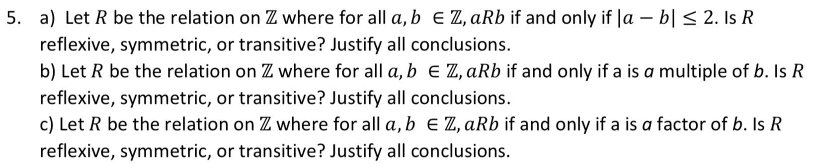 Let R be the relation on Z where for all a, b∈ Z , aRb if and only if |a-b|≤ 2. Is R
reflexive, symmetric, or transitive? Justify all conclusions. 
b) Let R be the relation on Z where for all a, b∈ Z , aRb if and only if a is a multiple of b. Is R
reflexive, symmetric, or transitive? Justify all conclusions. 
c) Let R be the relation on Z where for all a, b∈ Z , aRb if and only if a is a factor of b. Is R
reflexive, symmetric, or transitive? Justify all conclusions.