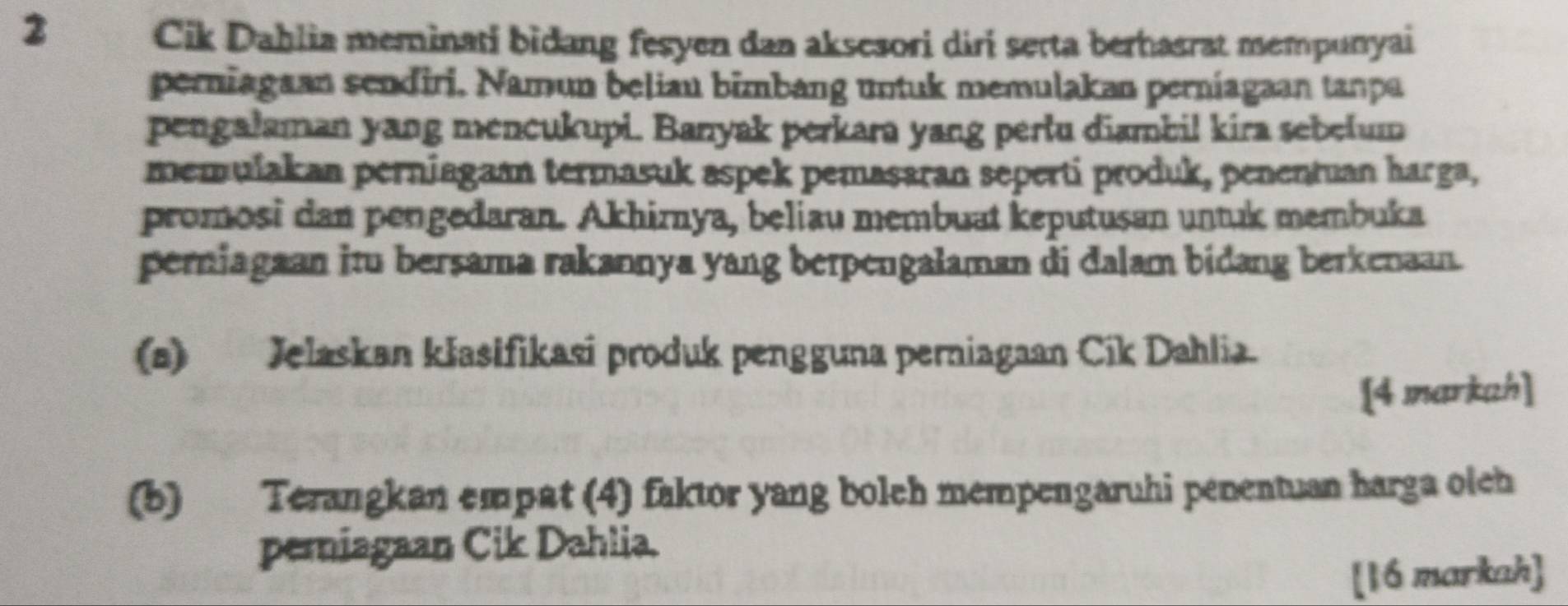 Cik Dahlia meminati bidang fesyen dan aksesori diri serta berhasrat mempunyai 
perniagaan sendiri. Namun beliau bimbang untuk memulakan perniagaan tanpa 
pengalaman yang mencukupi. Banyak perkara yang pertu diambil kira sebelum 
memulakan perniagaan termasuk aspek pemasaran seperti produk, penentuan harga, 
promosi dan pengedaran. Akhirnya, beliau membuat keputusan untuk membuka 
perniagaan itu bersama rakannya yang berpengalaman di dalam bidang berkenaan. 
(a) Jelaskan kłasifikasi produk pengguna perniagaan Cik Dahlia. 
[4 markah] 
(b) Terangkan empat (4) faktor yang bolch mempengaruhi penentuan harga oleh 
pemiagaan Cik Dahlia. 
[16 markah]