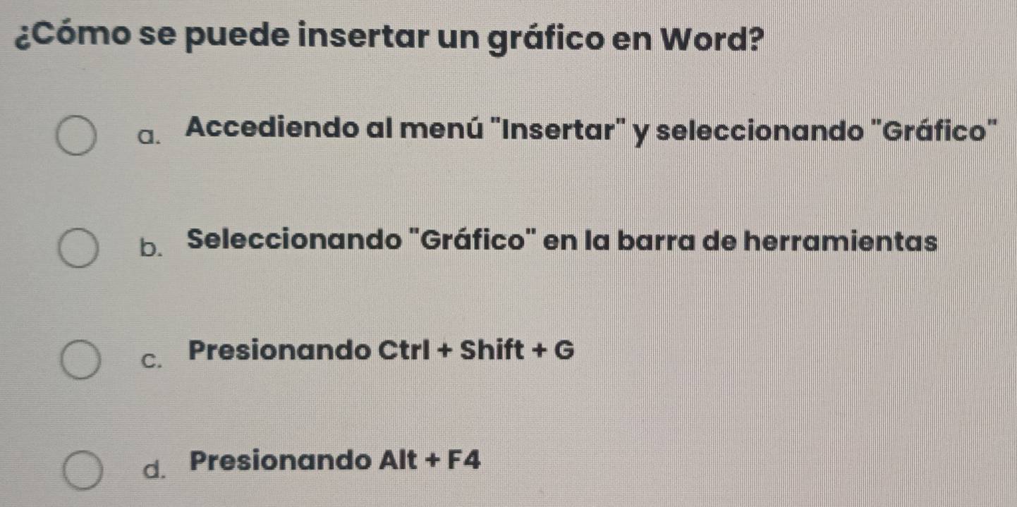 ¿Cómo se puede insertar un gráfico en Word?
a. Accediendo al menú "Insertar" y seleccionando "Gráfico"
b. Seleccionando "Gráfico" en la barra de herramientas
C. Presionando Ctrl+Shift+G
d. Presionando Alt+F4