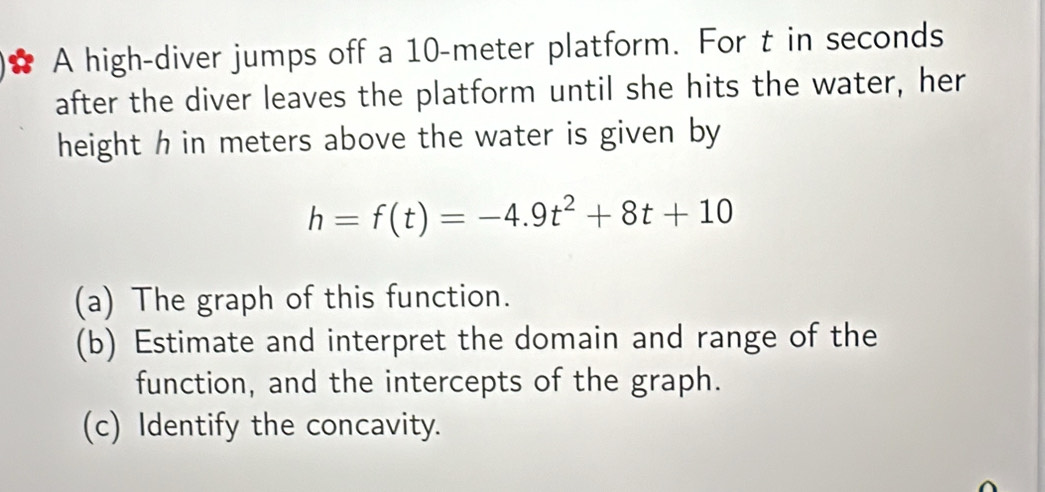 A high-diver jumps off a 10-meter platform. For t in seconds
after the diver leaves the platform until she hits the water, her 
height h in meters above the water is given by
h=f(t)=-4.9t^2+8t+10
(a) The graph of this function. 
(b) Estimate and interpret the domain and range of the 
function, and the intercepts of the graph. 
(c) Identify the concavity.