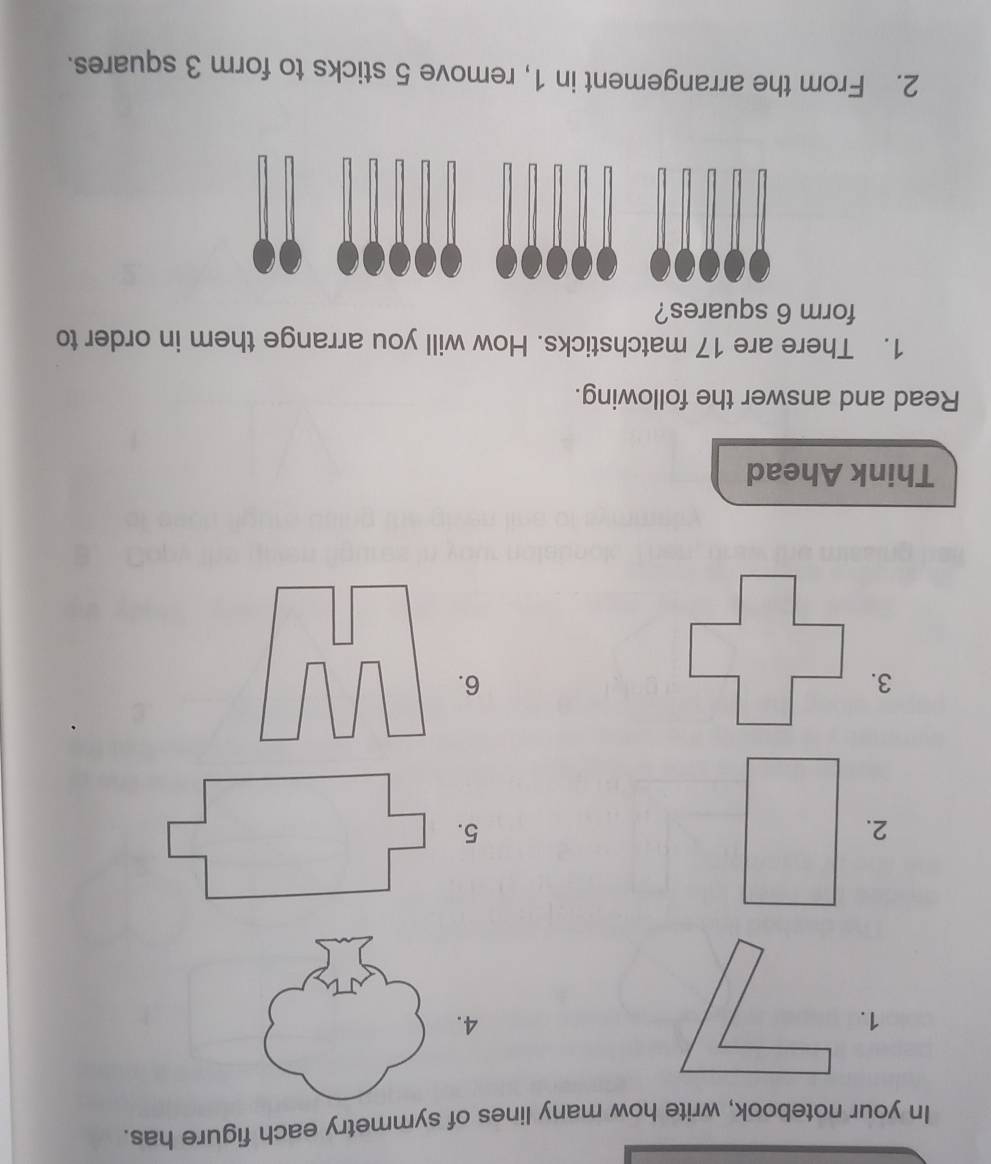 In your notebook, write how many lines of symmetry each figure has. 
1. 
4. 
5. 
3. 
6. 
Think Ahead 
Read and answer the following. 
1. There are 17 matchsticks. How will you arrange them in order to 
form 6 squares? 
2. From the arrangement in 1, remove 5 sticks to form 3 squares.