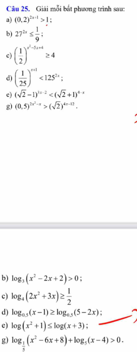 Giải mỗi bất phương trình sau: 
a) (0,2)^2x+1>1; 
b) 27^(2x)≤  1/9 ; 
c) ( 1/2 )^x^2-5x+4≥ 4
d) ( 1/25 )^x+1<125^(2x); 
e) (sqrt(2)-1)^3x-2
g) (0,5)^2x^2-x>(sqrt(2))^4x-12. 
b) log _3(x^2-2x+2)>0
c) log _4(2x^2+3x)≥  1/2 
d) log _0.5(x-1)≥ log _0.5(5-2x)
e) log (x^2+1)≤ log (x+3)
g) log _ 1/5 (x^2-6x+8)+log _5(x-4)>0.