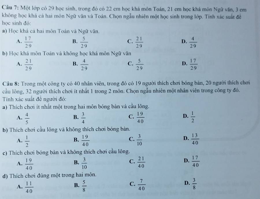 Một lớp có 29 học sinh, trong đó có 22 cm học khá môn Toán, 21 em học khá môn Ngữ văn, 3 cm
không học khá cả hai môn Ngữ văn và Toán. Chọn ngẫu nhiên một học sinh trong lớp. Tính xác suất đề
học sinh đó:
a) Học khá cả hai môn Toán và Ngữ văn.
A.  17/29   5/29   21/29   4/29 
B.
C.
D.
b) Học khá môn Toán và không học khá môn Ngữ văn
A.  21/29   4/29   5/29   17/29 
B.
C.
D.
Câu 8: Trong một công ty có 40 nhân viên, trong đó có 19 người thích chơi bóng bàn, 20 người thích chơi
cầu lông, 32 người thích chơi ít nhất 1 trong 2 môn. Chọn ngẫu nhiên một nhân viên trong công ty đó.
Tính xác suất để người đó:
a) Thích chơi ít nhất một trong hai môn bóng bàn và cầu lông.
A.  4/5   3/4   19/40   1/2 
B.
C.
D.
b) Thích chơi cầu lông và không thích chơi bóng bàn.
A.  1/2   19/40   3/10   13/40 
B.
C.
D.
c) Thích chơi bóng bàn và không thích chơi cầu lông.
C.
D.
A.  19/40   3/10   21/40   17/40 
B.
d) Thích chơi đúng một trong hai môn.
A.  11/40   5/8   7/40   3/8 
B.
C.
D.