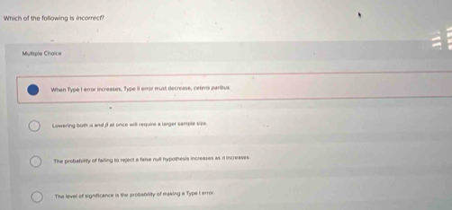 Which of the following is incorrecf?
Multiple Choice
When Type I error increases, Type II error must decrease, ceferis paribus
Lowering both u and i1 at once will require a larger sample size
The probability of failling to reject a false null hypothesis increases as n increases.
The level of significance is the probebility of making a Type I error.