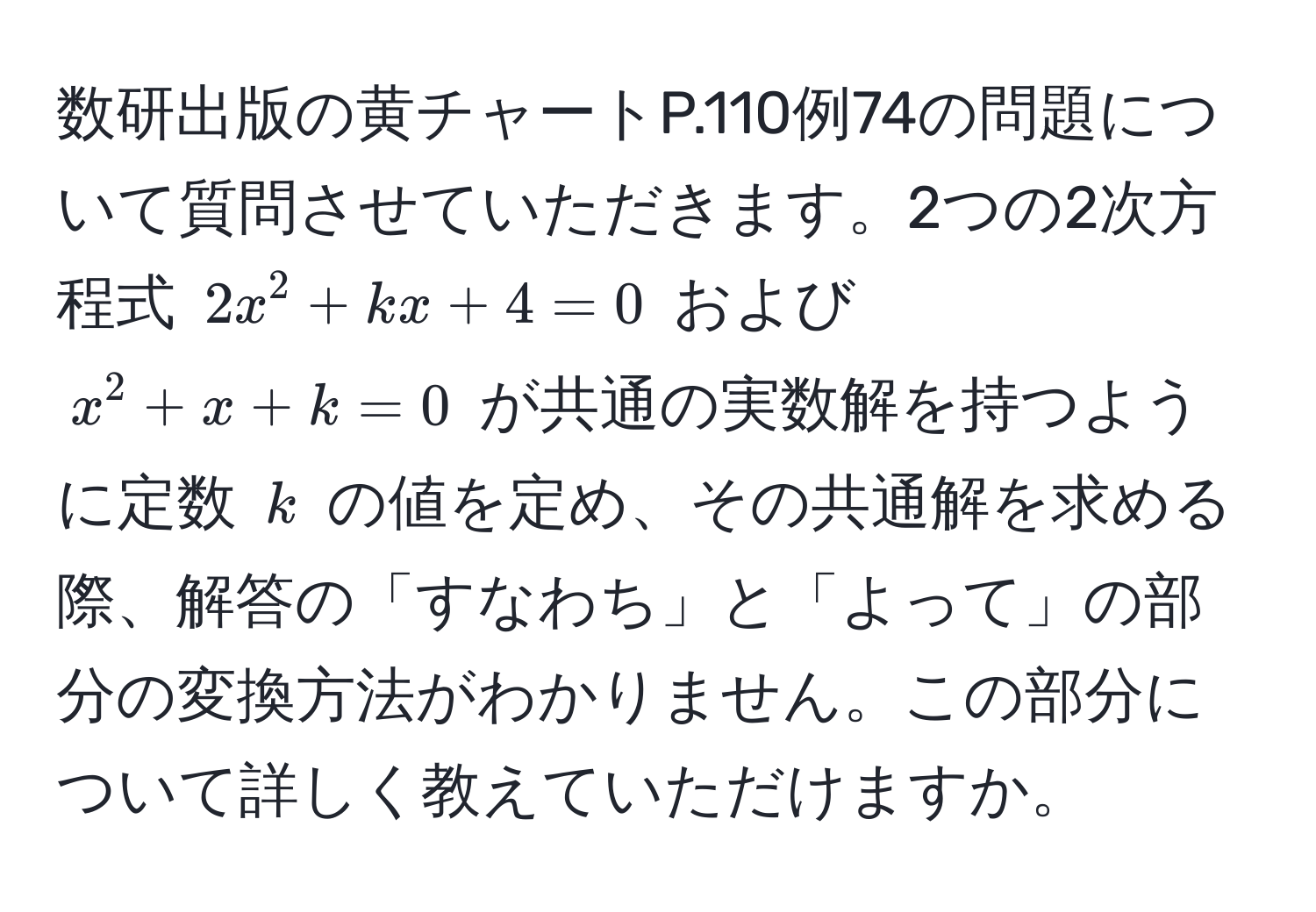 数研出版の黄チャートP.110例74の問題について質問させていただきます。2つの2次方程式 $2x^2 + kx + 4 = 0$ および $x^2 + x + k = 0$ が共通の実数解を持つように定数 $k$ の値を定め、その共通解を求める際、解答の「すなわち」と「よって」の部分の変換方法がわかりません。この部分について詳しく教えていただけますか。