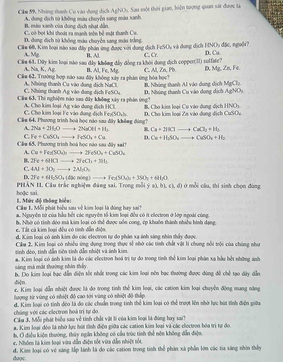 Nhúng thanh Cu vào dung dịch AgNO_3. Sau một thời gian, hiện tượng quan sát được là
A. dung dịch từ không màu chuyển sang màu xanh.
B. màu xanh của dung dịch nhạt dần.
C. có bọt khí thoát ra mạnh trên bề mặt thanh Cu.
D. dung dịch từ không màu chuyển sang màu trắng.
Câu 60. Kim loại nào sau đây phản ứng được với dung dịch FeSO_4 và dung dịch HNO₃ đặc, nguội?
A. Mg. B. Al. C. Cr. D. Cu.
Câu 61. Dãy kim loại nào sau dây không đầy đồng ra khỏi dung dịch copper(II) sulfate?
A. Na, K, Ag. B. Al, Fe, Mg. C. Al, Zn, Pb. D. Mg, Zn, Fe.
Câu 62. Trường hợp nào sau đây không xảy ra phản ứng hóa học?
A. Nhúng thanh Cu vào dung dịch NaCl. B. Nhúng thanh Al vào dung dịch MgCl_2.
C. Nhúng thanh Ag vào dung dịch FeSO_4. D. Nhúng thanh Cu vào dung dịch AgNO_3.
Câu 63. Thí nghiệm nào sau đây không xảy ra phản ứng?
A. Cho kim loại Ag vào dung dịch HCl. B. Cho kim loại Cu vào dung dịch HNO_3.
C. Cho kim loại Fe vào dung dịch Fe_2(SO_4)_3. D. Cho kim loại Zn vào dung dịch CuSO4.
Câu 64. Phương trình hoá học nào sau đây không đúng?
A. 2Na+2H_2Oto 2NaOH+H_2. B. Ca+2HClto CaCl_2+H_2.
C. Fe+CuSO_4to FeSO_4+Cu. D. Cu+H_2SO_4to CuSO_4+H_2.
Câu 65. Phương trình hoá học nào sau đây sai?
A. Cu+Fe_2(SO_4)_3to 2FeSO_4+CuSO_4.
B. 2Fe+6HClto 2FeCl_3+3H_2.
C. 4Al+3O_2to 2Al_2O_3.
D. 2Fe+6H_2SO_4(dacnong)to Fe_2(SO_4)_3+3SO_2+6H_2O.
PHẢN II. Câu trắc nghiệm đúng sai. Trong mỗi ý a), b), c), d) ở mỗi câu, thí sinh chọn đúng
hoặc sai.
1. Mức độ thông hiểu:
Câu 1. Mỗi phát biểu sau về kim loại là đúng hay sai?
a. Nguyên tử của hầu hết các nguyên tố kim loại đều có ít electron ở lớp ngoài cùng.
b. Nhờ có tính dẻo mà kim loại có thể được uốn cong, ép khuôn thành nhiều hình dạng.
c. Tất cả kim loại đều có tính dẫn điện.
d. Kim loại có ánh kim do các electron tự do phản xạ ánh sáng nhìn thấy được.
Câu 2. Kim loại có nhiều ứng dụng trong thực tế nhờ các tính chất vật lí chung nổi trội của chúng như
tính dèo, tính dẫn tiên tỉnh dẫn nhiệt và ánh kim.
a. Kim loại có ánh kim là do các electron hoá trị tự do trong tỉnh thể kim loại phản xạ hầu hết những ánh
sáng mà mắt thường nhìn thấy.
b. Do kim loại bạc dẫn diện tốt nhất trong các kim loại nên bạc thường được dùng đề chế tạo dây dẫn
điện.
c. Kim loại dẫn nhiệt được là do trong tinh thể kim loại, các cation kim loại chuyển động mang năng
lượng từ vùng có nhiệt độ cao tới vùng có nhiệt độ thấp.
d. Kim loại có tính dẻo là do các chuẩn trong tinh thể kim loại có thể trượt lên nhờ lực hút tĩnh điện giữa
chúng với các electron hoá trị tự do.
Câu 3. Mỗi phát biểu sau về tính chất vật lí của kim loại là đúng hay sai?
a. Kim loại dẻo là nhờ lực hút tĩnh điện giữa các cation kim loại và các electron hóa trị tự do.
b. Ở điều kiện thường, thủy ngân không có cấu trúc tinh thể nên không dẫn điện.
c. Nhôm là kim loại vừa dẫn điện tốt vừa dẫn nhiệt tốt.
d. Kim loại có vẻ sáng lấp lánh là do các cation trong tinh thể phản xả phần lớn các tia sáng nhìn thấy
được.