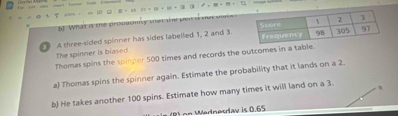 Formal Tools Extension 
,
füe Est Vow msert Dor hô Mat Image optic
1 | ·
200%
a
6) What is the probadmty that the pen is n 
A three-sided spinner has sides labelled 1, 2 and 3.
The spinner is biased.
Thomas spins the spinper 500 times and records the outcomes in a table.
a) Thomas spins the spinner again. Estimate the probability that it lands on a 2.
b) He takes another 100 spins. Estimate how many times it will land on a 3.
nesdav is 0.5