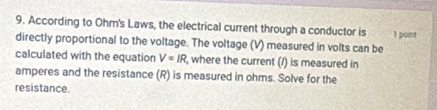 According to Ohm's Laws, the electrical current through a conductor is 1 point 
directly proportional to the voltage. The voltage (V) measured in volts can be 
calculated with the equation V=IR , where the current (/) is measured in 
amperes and the resistance (R) is measured in ohms. Solve for the 
resistance.