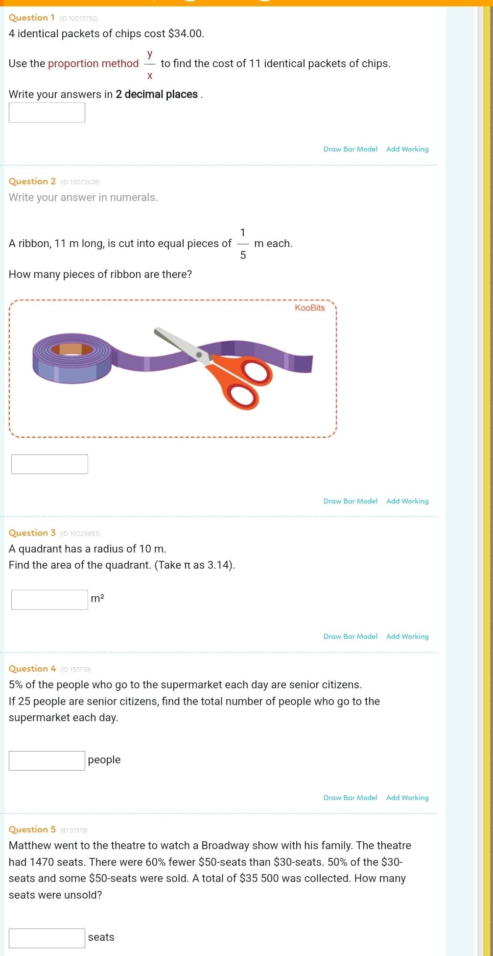 Ouestion 1 D 10013792
4 identical packets of chips cost $34.00. 
Use the proportion method  y/x  to find the cost of 11 identical packets of chips. 
Write your answers in 2 decimal places . 
Draw Bar Model Add Working 
Question 2 (ID 10072428) 
Write your answer in numerals. 
A ribbon, 11 m long, is cut into equal pieces of  1/5  m each. 
How many pieces of ribbon are there? 
Draw Bar Model Add Working 
Question 3 (ID 10029893) 
A quadrant has a radius of 10 m. 
Find the area of the quadrant. (Take π as 3.14).
□ m^2
Draw Bar Model Add Working 
Question 4 (ID 153719)
5% of the people who go to the supermarket each day are senior citizens. 
If 25 people are senior citizens, find the total number of people who go to the 
supermarket each day. 
□ people 
Draw Bar Model Add Working 
Question 5 (ID 51319) 
Matthew went to the theatre to watch a Broadway show with his family. The theatre 
had 1470 seats. There were 60% fewer $50 -seats than $30 -seats. 50% of the $30 - 
seats and some $50 -seats were sold. A total of $35 500 was collected. How many 
seats were unsold?
□ : seats