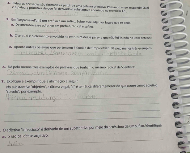 Palavras derivadas são formadas a partir de uma palavra primitiva. Pensando nisso, responda: Qual 
_ 
é a palavra primitiva de que foi derivado o substantivo apontado no exercício 2? 
5. Em "improvável", há um prefixo e um sufixo. Sobre esse adjetivo, faça o que se pede. 
a. Desmembre esse adjetivo em prefixo, radical e sufixo. 
_ 
b. Cite qual é o elemento envolvido na estrutura dessa palavra que não foi listado no item anterior. 
_ 
c Aponte outras palavras que pertencem à família de "improvável". Dê pelo menos três exemplos. 
_ 
_ 
6. Dê pelo menos três exemplos de palavras que tenham o mesmo radical de "cientista". 
_ 
7. Explique e exemplifique a afirmação a seguir. 
No substantivo 'objetivo', a última vogal, 'o', é temática, diferentemente do que ocorre com o adjetivo 
'curado', por exemplo. 
_ 
_ 
_ 
_ 
O adjetivo “infeccioso” é derivado de um substantivo por meio do acréscimo de um sufixo. Identifique 
_ 
as o radical desse adjetivo.