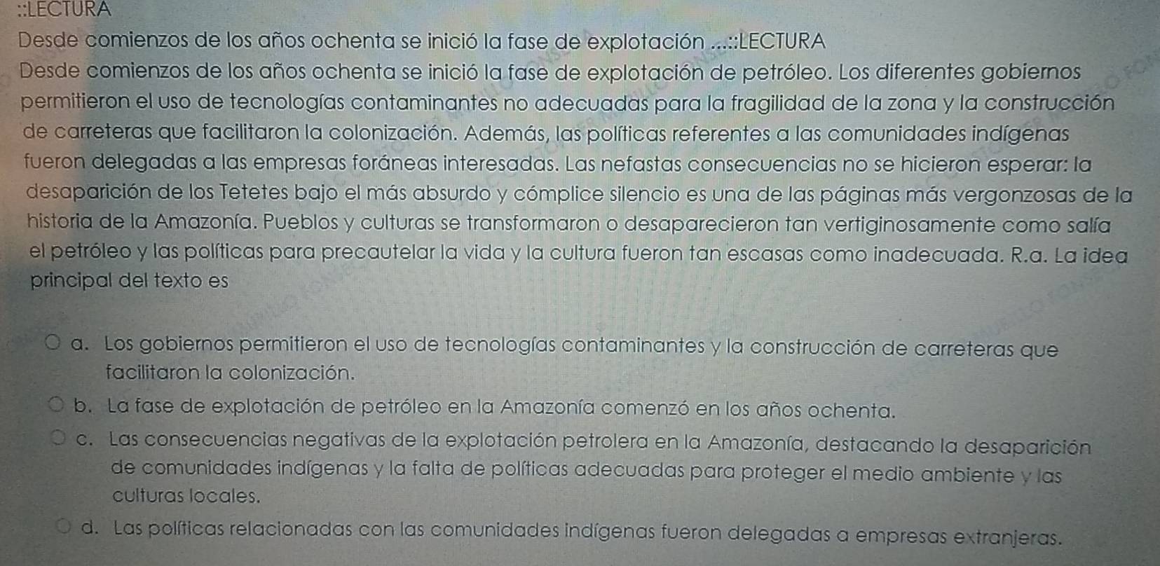 LECTURA
Desde comienzos de los años ochenta se inició la fase de explotación ...::LECTURA
Desde comienzos de los años ochenta se inició la fase de explotación de petróleo. Los diferentes gobiernos
permitieron el uso de tecnologías contaminantes no adecuadas para la fragilidad de la zona y la construcción
de carreteras que facilitaron la colonización. Además, las políticas referentes a las comunidades indígenas
fueron delegadas a las empresas foráneas interesadas. Las nefastas consecuencias no se hicieron esperar: la
desaparición de los Tetetes bajo el más absurdo y cómplice silencio es una de las páginas más vergonzosas de la
historia de la Amazonía. Pueblos y culturas se transformaron o desaparecieron tan vertiginosamente como salía
el petróleo y las políticas para precautelar la vida y la cultura fueron tan escasas como inadecuada. R.a. La idea
principal del texto es
a. Los gobiernos permitieron el uso de tecnologías contaminantes y la construcción de carreteras que
facilitaron la colonización.
b. La fase de explotación de petróleo en la Amazonía comenzó en los años ochenta.
c. Las consecuencias negativas de la explotación petrolera en la Amazonía, destacando la desaparición
de comunidades indígenas y la falta de políticas adecuadas para proteger el medio ambiente y las
culturas locales.
d. Las políticas relacionadas con las comunidades indígenas fueron delegadas a empresas extranjeras.