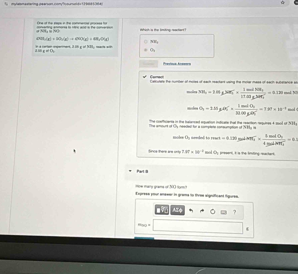 = mylabmastering.pearson.com/?coursel =1298 8536#
One of the steps in the commercial process for
converting ammonia to nitric acid is the conversion
of NH_3 to NO Which is the limiting reactant?
4NH_3(g)+5O_2(g)to 4NO(g)+6H_2O(g)
NH_3
In a certain experiment, 2.05 g o NH_3 reacts with
2.55 g of O_2
O_2
Previous Answers
Correct
Calculate the number of moles of each reactant using the molar mass of each substance as
moles NH_3=2.05gNH_3^(-* frac 1molNH_3)17.03g/H_H_3=0.120 mol NI
moles O_2=2.55gCl_2^(-* frac 1molO_2)(32.00g· O_2)^-=7.97* 10^(-2) mol (
The coefficients in the balanced equation indicate that the reaction requires 4 z. o1 of NH_3
The amount of O_2 needed for a complete consumption of NH_3 is
moles O_2 needed to react =0.120molNH_3* frac 5molO_24molNH_3=0.1
Since there are only 7.97* 10^(-2) mol O_2 present, it is the limiting reactant.
Part B
How many grams of NO form?
Express your answer in grams to three significant figures.
AΣφ
?
7 NO=
g