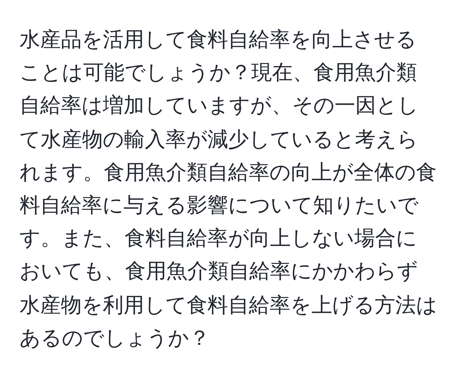 水産品を活用して食料自給率を向上させることは可能でしょうか？現在、食用魚介類自給率は増加していますが、その一因として水産物の輸入率が減少していると考えられます。食用魚介類自給率の向上が全体の食料自給率に与える影響について知りたいです。また、食料自給率が向上しない場合においても、食用魚介類自給率にかかわらず水産物を利用して食料自給率を上げる方法はあるのでしょうか？