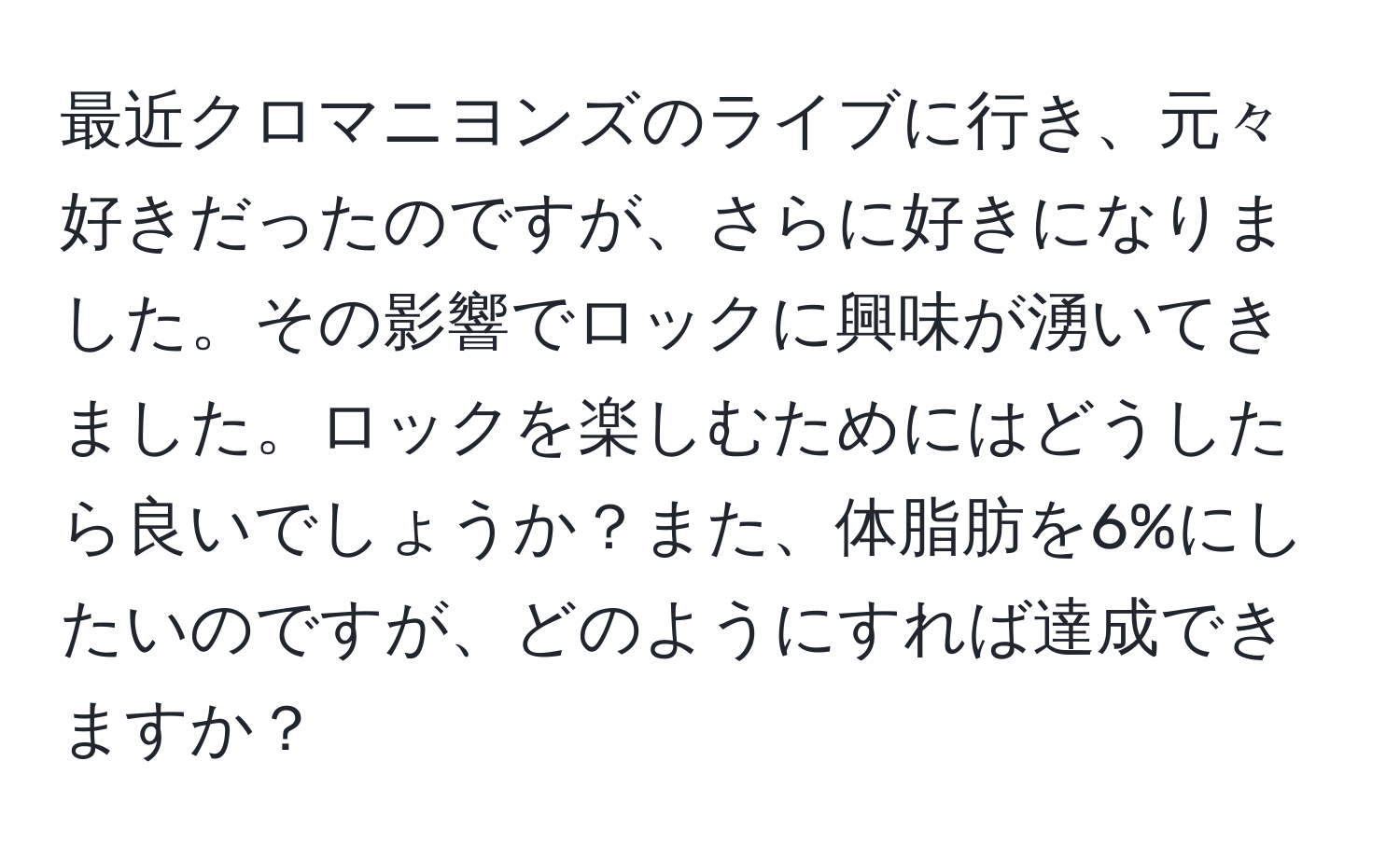 最近クロマニヨンズのライブに行き、元々好きだったのですが、さらに好きになりました。その影響でロックに興味が湧いてきました。ロックを楽しむためにはどうしたら良いでしょうか？また、体脂肪を6%にしたいのですが、どのようにすれば達成できますか？