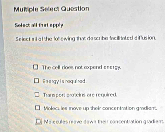 Multiple Select Question
Select all that apply
Select all of the following that describe facilitated diffusion.
The cell does not expend energy.
Energy is required.
Transport proteins are required.
Molecules move up their concentration gradient.
Molecules move down their concentration gradient.