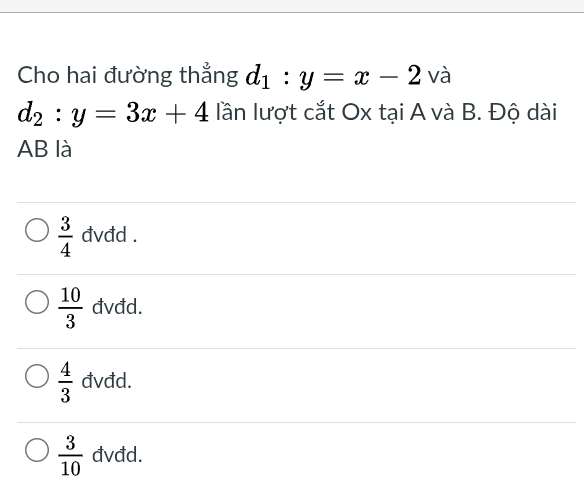 Cho hai đường thẳng d_1:y=x-2 và
d_2:y=3x+4 lần lượt cắt Ox tại A và B. Độ dài
AB là
 3/4  đvđd .
 10/3  đvđd.
 4/3  đvđd.
 3/10  đvđd.