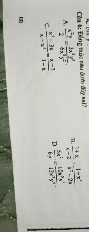 1ox y.
Cầu 6: Đằng thức nào dưới đây sai?
A.  x^2y/2 = 3x^5y^3/6x^3y^2 .
B.  (1+x)/x-2 = (1+x^2)/x^2-2x .
C.  (x^2-3x)/x-x^2 = (x-3)/1-x .
D.  5x^2/6y = 10x^5y^3/12x^3y^4 . 
88