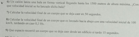 Un cañón lanza una bala en forma vertical llegando hasta los 1500 metros de altura máxima, ¿Con 
que velocidad inicial se ha lanzado dicha bala? 
7) Calcular la velocidad final de un cuerpo que se deja caer en 50 segundos. 
8) Calcular la velocidad final de un cuerpo que es lanzado hacia abajo con una velocidad inicial de 100
km/h, tardando en caer 0,3 Hs. 
9) Que espacio recorrió un cuerpo que se deja caer desde un edificio si tardo 15 segundos.