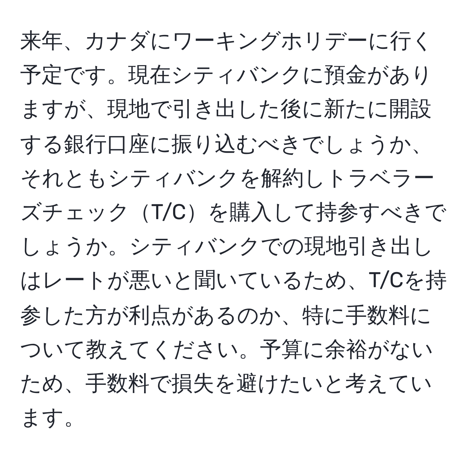 来年、カナダにワーキングホリデーに行く予定です。現在シティバンクに預金がありますが、現地で引き出した後に新たに開設する銀行口座に振り込むべきでしょうか、それともシティバンクを解約しトラベラーズチェックT/Cを購入して持参すべきでしょうか。シティバンクでの現地引き出しはレートが悪いと聞いているため、T/Cを持参した方が利点があるのか、特に手数料について教えてください。予算に余裕がないため、手数料で損失を避けたいと考えています。