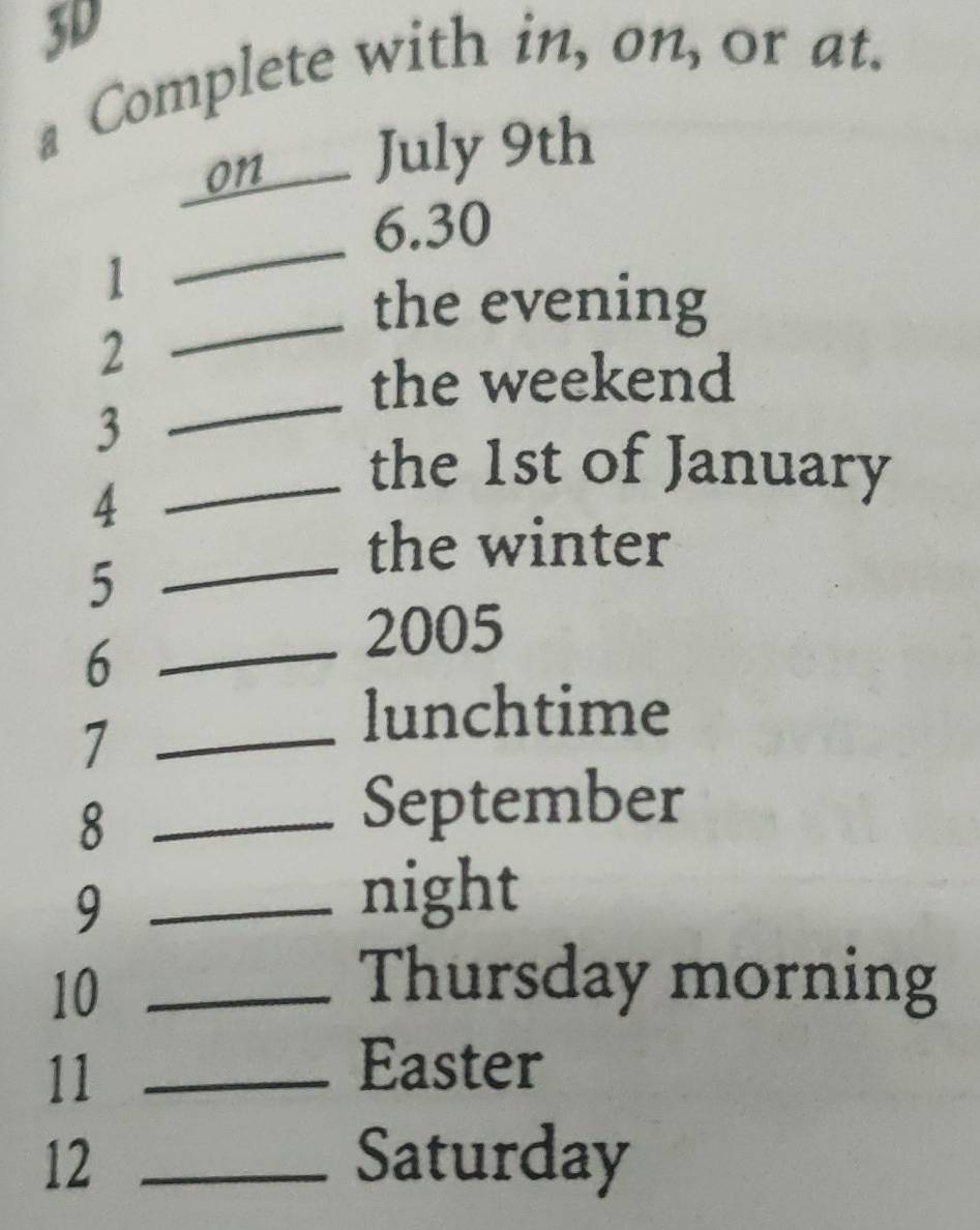 3D 
a Complete with in, on, or at. 
on_ July 9th 
_ 
6.30 
1 
_the evening 
_ 
2 
the weekend 
3 
4 
_the 1st of January 
the winter 
_5 
_6 
2005 
_7 
lunchtime 
_8 
September 
_9 
night 
10_ 
Thursday morning 
11_ 
Easter 
12 _Saturday