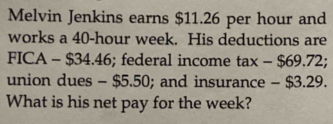 Melvin Jenkins earns $11.26 per hour and 
works a 40-hour week. His deductions are
FICA-$34.46; federal income tax-$69.72; 
union dues - $5.50; and insurance - $3. 29
What is his net pay for the week?