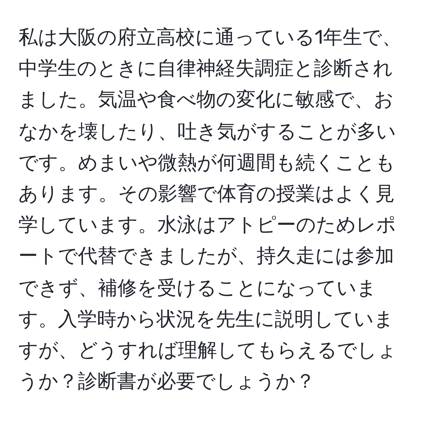 私は大阪の府立高校に通っている1年生で、中学生のときに自律神経失調症と診断されました。気温や食べ物の変化に敏感で、おなかを壊したり、吐き気がすることが多いです。めまいや微熱が何週間も続くこともあります。その影響で体育の授業はよく見学しています。水泳はアトピーのためレポートで代替できましたが、持久走には参加できず、補修を受けることになっています。入学時から状況を先生に説明していますが、どうすれば理解してもらえるでしょうか？診断書が必要でしょうか？