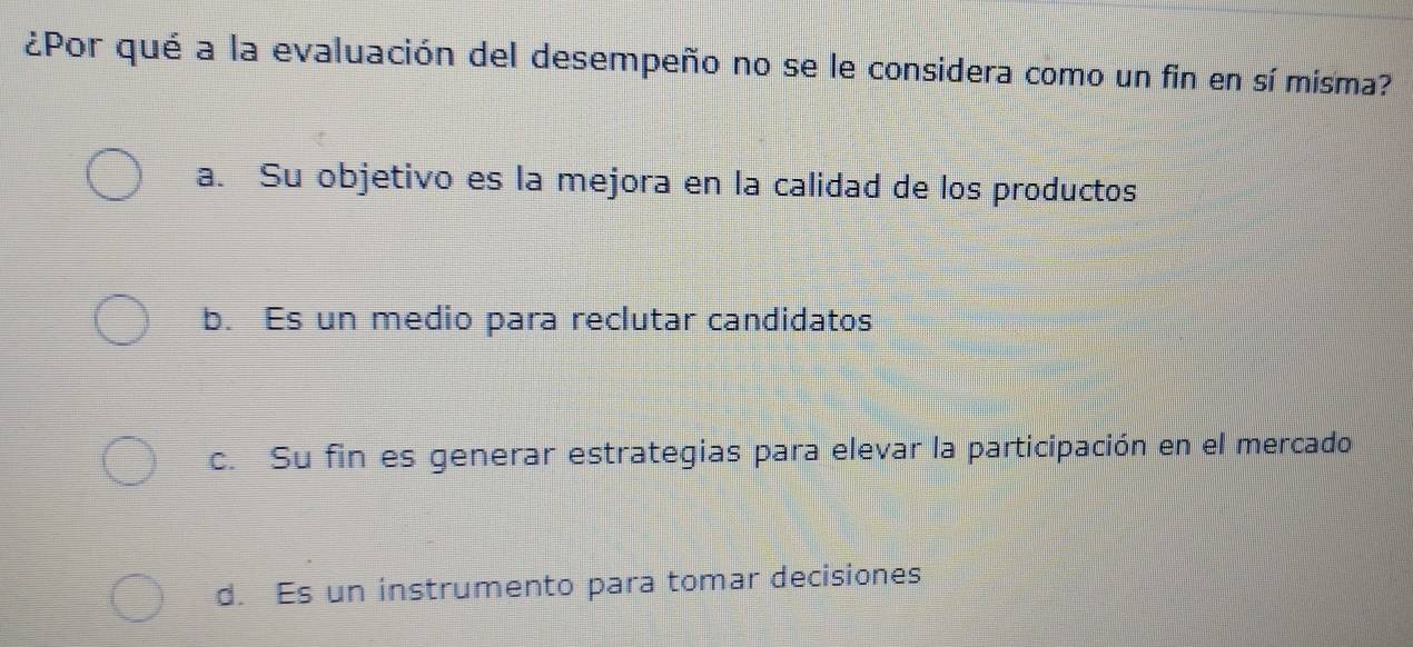 ¿Por qué a la evaluación del desempeño no se le considera como un fin en sí misma?
a. Su objetivo es la mejora en la calidad de los productos
b. Es un medio para reclutar candidatos
c. Su fin es generar estrategias para elevar la participación en el mercado
d. Es un instrumento para tomar decisiones