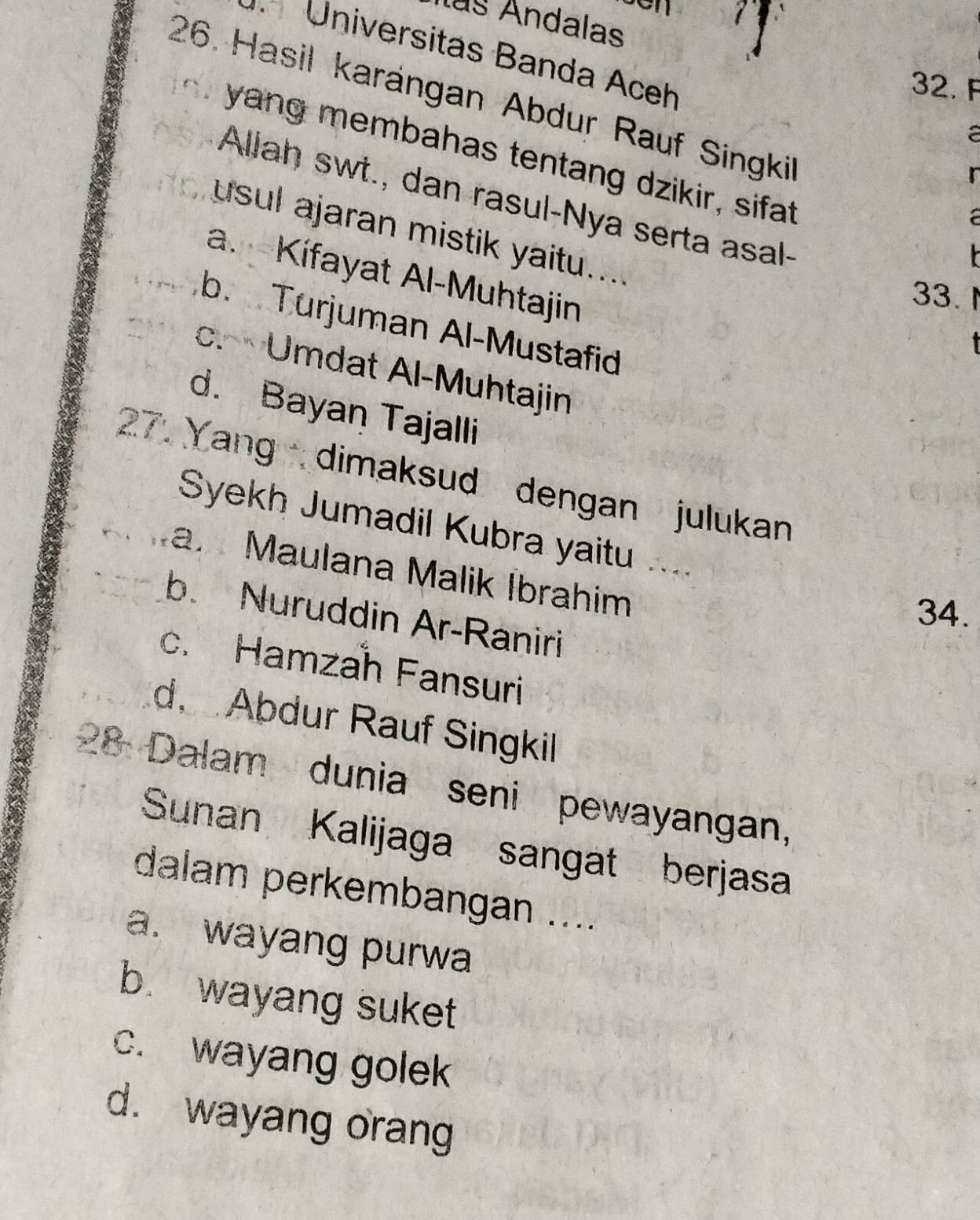 ls Andalas
Universitas Banda Aceh
32. F
26. Hasil karángan Abdur Rauf Singkil
a
yang membahas tentang dzikir, sifat
r
Allah swt., dan rasul-Nya serta asal-
usul ajaran mistik yaitu....
a. Kífayat Al-Muhtajin
33.
b. Turjuman Al-Mustafid
c. Umdat Al-Muhtajin
d. Bayan Tajalli
27. Yang dimaksud dengan julukan
Syekh Jumadil Kubra yaitu
a. Maulana Malik Ibrahim
34.
b. Nuruddin Ar-Raniri
c. Hamzah Fansuri
d Abdur Rauf Singkil
28 Dalam dunia seni pewayangan,
Sunan Kalijaga sangat berjasa
dalam perkembangan ....
a. wayang purwa
b. wayang suket
c. wayang golek
d. wayang orang