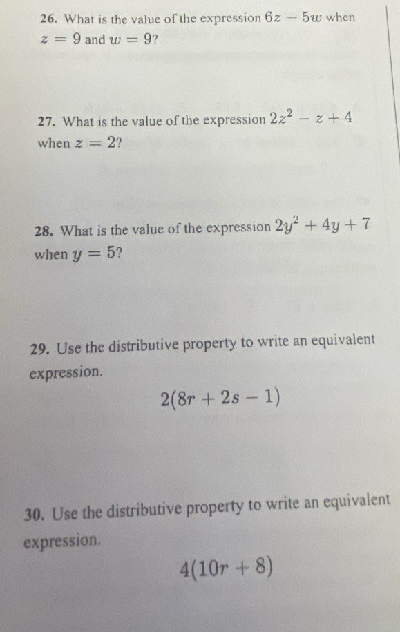 What is the value of the expression 6z-5w when
z=9 and w=9 ? 
27. What is the value of the expression 2z^2-z+4
when z=2 2 
28. What is the value of the expression 2y^2+4y+7
when y=5 ? 
29. Use the distributive property to write an equivalent 
expression.
2(8r+2s-1)
30. Use the distributive property to write an equivalent 
expression.
4(10r+8)