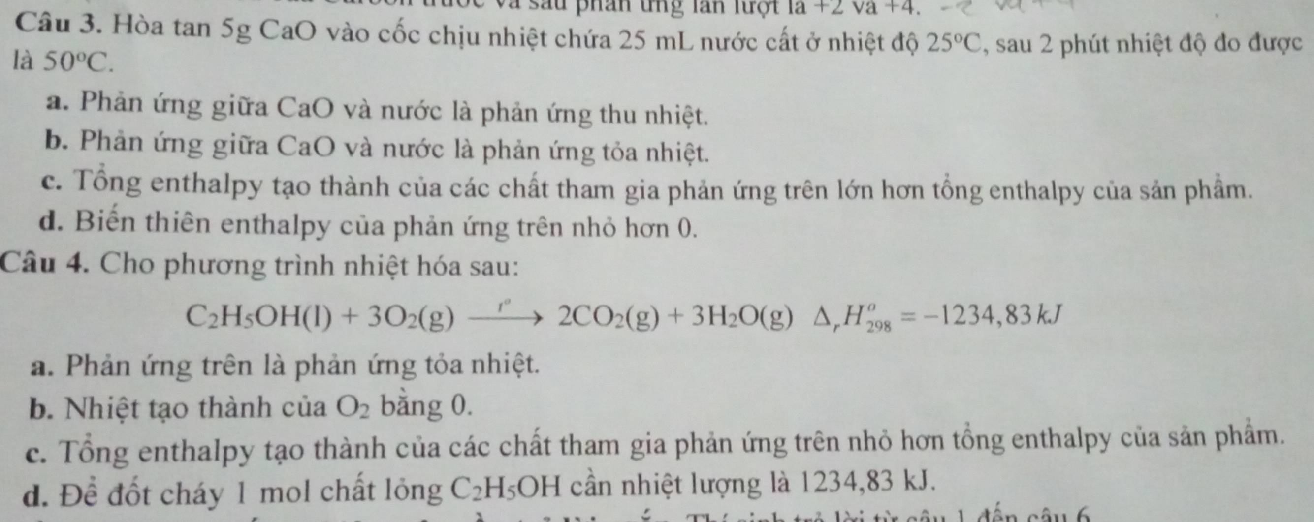 phan tng lan lượ i la+2va+4. 
Câu 3. Hòa tan 5g CaO vào cốc chịu nhiệt chứa 25 mL nước cất ở nhiệt độ 25°C , sau 2 phút nhiệt độ đo được
là 50°C.
a. Phản ứng giữa CaO và nước là phản ứng thu nhiệt.
b. Phản ứng giữa CaO và nước là phản ứng tỏa nhiệt.
c. Tổng enthalpy tạo thành của các chất tham gia phản ứng trên lớn hơn tổng enthalpy của sản phầm.
d. Biến thiên enthalpy của phản ứng trên nhỏ hơn 0.
Câu 4. Cho phương trình nhiệt hóa sau:
C_2H_5OH(l)+3O_2(g)xrightarrow r2CO_2(g)+3H_2O(g)△ , H_(298)^o=-1234, 83kJ
a. Phản ứng trên là phản ứng tỏa nhiệt.
b. Nhiệt tạo thành của O_2 bằng 0.
c. Tổng enthalpy tạo thành của các chất tham gia phản ứng trên nhỏ hơn tổng enthalpy của sản phẩm.
d. Để đốt cháy 1 mol chất lỏng C_2H_5OH cần nhiệt lượng là 1234, 83 kJ.
d ến câu 6