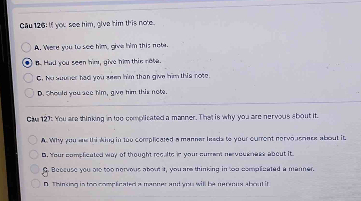 If you see him, give him this note.
A. Were you to see him, give him this note.
B. Had you seen him, give him this note.
C. No sooner had you seen him than give him this note.
D. Should you see him, give him this note.
Câu 127: You are thinking in too complicated a manner. That is why you are nervous about it.
A. Why you are thinking in too complicated a manner leads to your current nervousness about it.
B. Your complicated way of thought results in your current nervousness about it.
Q. Because you are too nervous about it, you are thinking in too complicated a manner.
D. Thinking in too complicated a manner and you will be nervous about it.