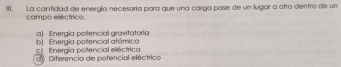 La cantidad de energía necesaria para que una carga pase de un lugar a otro dentro de un
campo eléctrico.
a) Energía potencial gravitatoria
b) Energía potencial atómica
c) Energía potencial eléctrica
d) Diferencia de potencial eléctrico