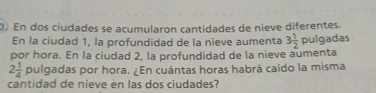 En dos ciudades se acumularon cantidades de nieve diferentes. 
En la ciudad 1, la profundidad de la nieve aumenta 3 1/2 pulg adas 
por hora. En la ciudad 2, la profundidad de la nieve aumenta
2 1/4  pulgadas por hora. ¿En cuántas horas habrá caído la misma 
cantidad de nieve en las dos ciudades?