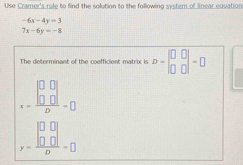 Use Cramer's rule to find the solution to the following system of linear equation
-6x-4y=3
7x-6y=-8
The determinant of the coefficient matrix is D=beginvmatrix □ &□  □ &□ endvmatrix =□
x=frac beginvmatrix □ &□  □ &□ endvmatrix D=□
y=frac beginvmatrix □ &□  □ &□ endvmatrix D=□