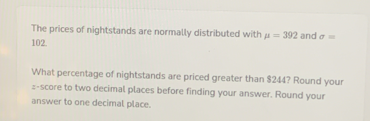 The prices of nightstands are normally distributed with mu =392 and sigma =
102. 
What percentage of nightstands are priced greater than $244? Round your 
z-score to two decimal places before finding your answer. Round your 
answer to one decimal place.