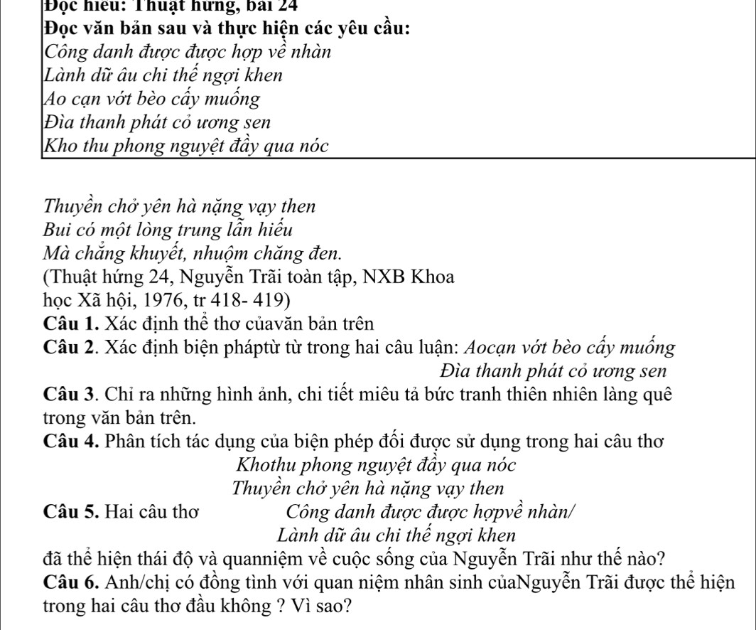 Độc hiệu: Thuật hững, bài 24 
Đọc văn bản sau và thực hiện các yêu cầu: 
Công danh được được hợp về nhàn 
Lành dữ âu chi thế ngợi khen 
Ao cạn vớt bèo cẩy muống 
Đìa thanh phát cỏ ương sen 
Kho thu phong nguyệt đầy qua nóc 
Thuyền chở yên hà nặng vạy then 
Bui có một lòng trung lẫn hiếu 
Mà chắng khuyết, nhuộm chăng đen. 
(Thuật hứng 24, Nguyễn Trãi toàn tập, NXB Khoa 
học Xã hội, 1976, tr 418- 419) 
Câu 1. Xác định thể thơ củavăn bản trên 
Câu 2. Xác định biện pháptừ từ trong hai câu luận: Aocạn vớt bèo cấy muống 
Đìa thanh phát cỏ ương sen 
Câu 3. Chỉ ra những hình ảnh, chi tiết miêu tả bức tranh thiên nhiên làng quê 
trong văn bản trên. 
Câu 4. Phân tích tác dụng của biện phép đối được sử dụng trong hai câu thơ 
Khothu phong nguyệt đầy qua nóc 
Thuyền chở yên hà nặng vạy then 
Câu 5. Hai câu thơ Công danh được được hợpvề nhàn/ 
Lành dữ âu chi thế ngợi khen 
đã thể hiện thái độ và quanniệm về cuộc sống của Nguyễn Trãi như thế nào? 
Câu 6. Anh/chị có đồng tình với quan niệm nhân sinh củaNguyễn Trãi được thể hiện 
trong hai câu thơ đầu không ? Vì sao?