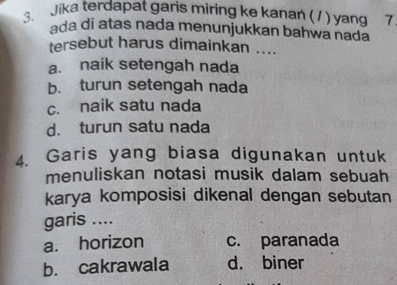 Jika terdapat garis miring ke kanan ( / ) yang 7
ada di atas nada menunjukkan bahwa nada
tersebut harus dimainkan ....
a. naik setengah nada
b. turun setengah nada
c. naik satu nada
d. turun satu nada
4. Garis yang biasa digunakan untuk
menuliskan notasi musik dalam sebuah 
karya komposisi dikenal dengan sebutan
garis ....
a. horizon c. paranada
b. cakrawala
d. biner