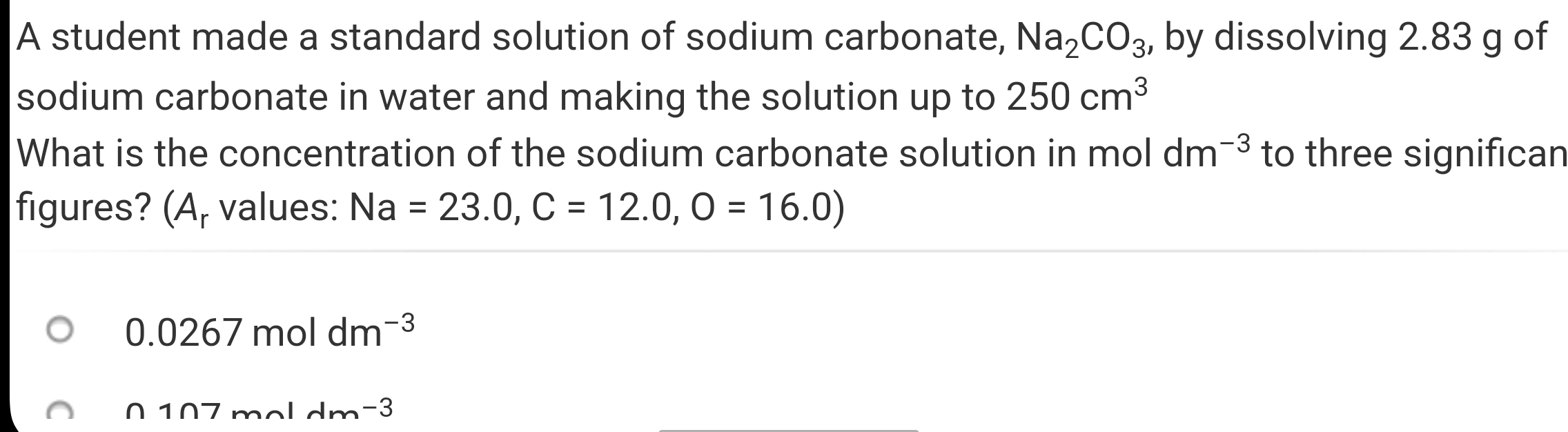 A student made a standard solution of sodium carbonate, Na_2CO_3 , by dissolving 2.83 g of 
sodium carbonate in water and making the solution up to 250cm^3
What is the concentration of the sodium carbonate solution in mol dm^(-3) to three significan 
figures? (A, values: Na=23.0, C=12.0, O=16.0)
0.0267moldm^(-3)
n1n7m 1lambda _m-3