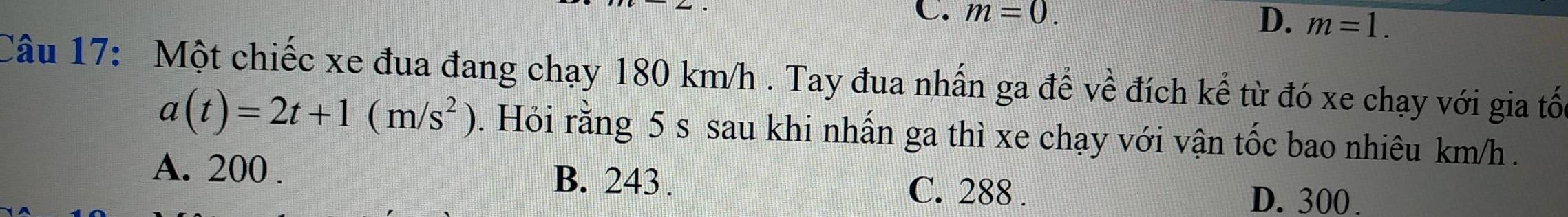 C. m=0. D. m=1. 
Câu 17: Một chiếc xe đua đang chạy 180 km/h. Tay đua nhấn ga để về đích kế từ đó xe chạy với gia tối
a(t)=2t+1(m/s^2). Hỏi rằng 5 s sau khi nhấn ga thì xe chạy với vận tốc bao nhiêu km/h.
A. 200. B. 243. C. 288.
D. 300.