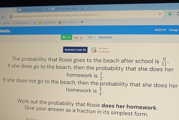 mutiples of 3 - Google Sea x C 1/2 x 1/4 in fraction - Goog 
sparmaths.uk/student/package/236ff217-d76d-4534-85aa-ce8efecce7ce/task/5/iter/2 
Maps Sparx Student Log. Unblocked Games GOKU - Watch Fre 
Maths 30,521 XP Cheng C 
5A 5B × 5C Summary 
Calculator 
Bookwork code: 5B not allowed 
The probability that Rosie goes to the beach after school is  6/11 . 
If she does go to the beach, then the probability that she does her 
homework is  1/2 . 
If she does not go to the beach, then the probability that she does her 
homework is  3/4 . 
Work out the probability that Rosie does her homework. 
Give your answer as a fraction in its simplest form.