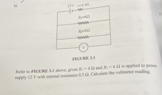 12V r=0.5Omega
w
R_1=4Omega
1
R_2=6Omega
w
V
FIGURE 3.1 
Refer to FIGURE 3.1 above, given R_1=4Omega and R_2=6Omega is applied to power 
supply 12 V with internal resistance 0.5 Ω. Calculate the voltmeter reading.