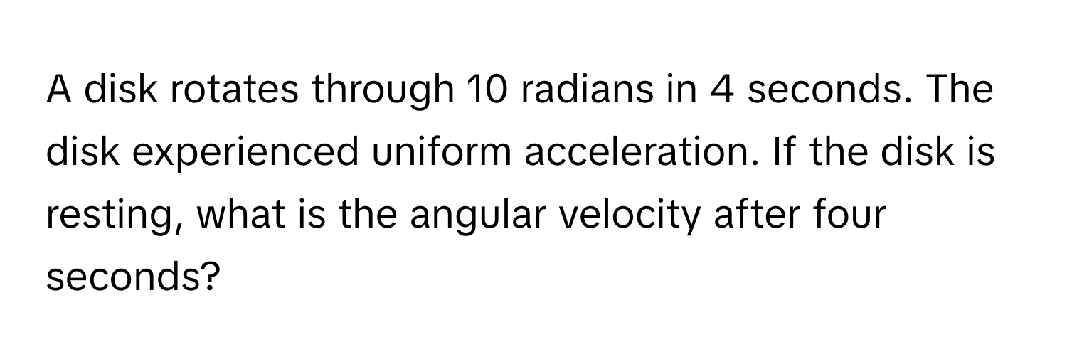 A disk rotates through 10 radians in 4 seconds. The disk experienced uniform acceleration. If the disk is resting, what is the angular velocity after four seconds?