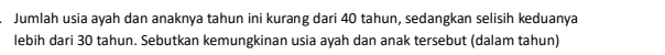 Jumlah usia ayah dan anaknya tahun ini kurang dari 40 tahun, sedangkan selisih keduanya 
lebih dari 30 tahun. Sebutkan kemungkinan usia ayah dan anak tersebut (dalam tahun)