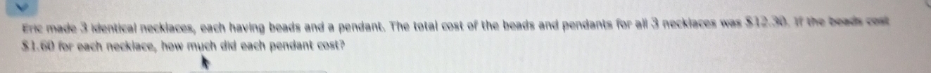Eric made 3 identical necklaces, each having beads and a pendant. The total cost of the beads and pendants for all 3 neckiaces was $12.30. If the beads cost
$1.60 for each neckiace, how much did each pendant cost?