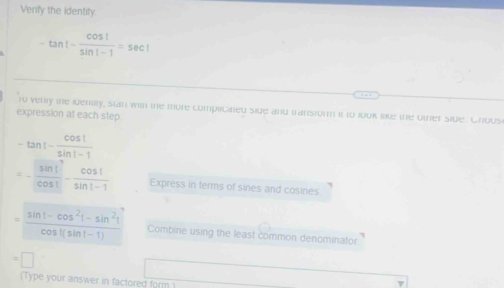 Verify the identity.
-tan t- cos t/sin 1-1 =sec t
1o venly the identity, stan with the more complicated side and transiorm it to look like the other side. Choos 
expression at each step.
-tan t- cos t/sin t-1 
=- sin t/cos t - cos t/sin t-1  Express in terms of sines and cosines.
= (sin t-cos^2t-sin^2t)/cos t(sin t-1)  Combine using the least common denominator.
=□
(Type your answer in factored form )