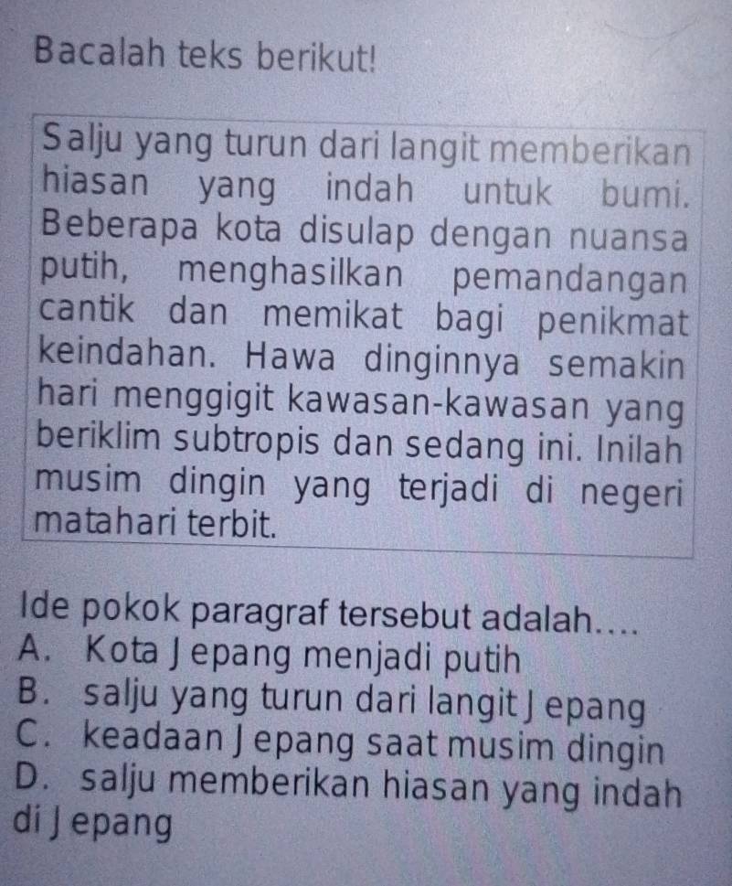 Bacalah teks berikut!
Salju yang turun dari langit memberikan
hiasan yang indah untuk bumi.
Beberapa kota disulap dengan nuansa
putih, menghasilkan pemandangan
cantik dan memikat bagi penikmat
keindahan. Hawa dinginnya semakin
hari menggigit kawasan-kawasan yang
beriklim subtropis dan sedang ini. Inilah
musim dingin yang terjadi di negeri
matahari terbit.
Ide pokok paragraf tersebut adalah....
A. Kota Jepang menjadi putih
B. salju yang turun dari langit J epang
C. keadaan J epang saat musim dingin
D. salju memberikan hiasan yang indah
di J epang