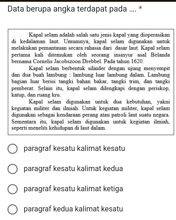 Data berupa angka terdapat pada .... *
Kapal selam adalah salah satu jenis kapal yang dioperasikan
di kedalaman laut. Umumnya, kapal selam digunakan untuk
melakukan pemantauan secara rahasia dari dasar laut. Kapal selam
pertama kali ditemukan oleh seorang insinyur asal Belanda
bernama Cornelis Jacobszoon Drebbel. Pada tahun 1620.
Kapal selam berbentuk silinder dengan ujung menyempit
dan dua buah lambung : lambung luar lambung dalam. Lambung
bagian luar berisi tangki bahan bakar, tangki trim, dan tangki
pemberat. Selain itu, kapal selam dilengkapi dengan periskop,
katup, dan ruang kru.
Kapal selam digunakan untuk dua kebutuhan, yakni
kegiatan militer dan ilmiah. Untuk kegiatan militer, kapal selam
digunakan sebagai kendaraan perang atau patroli laut suatu negara.
Sementara itu, kapal selam digunakan untuk kegiatan ilmiah,
seperti meneliti kehidupan di laut dalam.
paragraf kesatu kalimat kesatu
paragraf kesatu kalimat kedua
paragraf kesatu kalimat ketiga
paragraf kedua kalimat kesatu