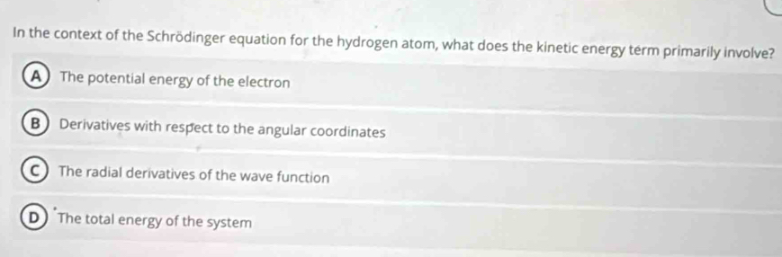 In the context of the Schrödinger equation for the hydrogen atom, what does the kinetic energy term primarily involve?
A The potential energy of the electron
B Derivatives with respect to the angular coordinates
C The radial derivatives of the wave function
D The total energy of the system