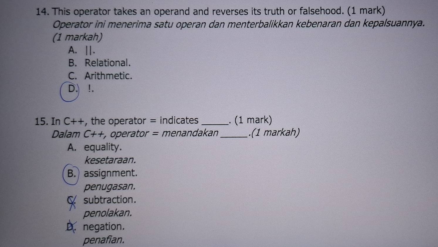 This operator takes an operand and reverses its truth or falsehood. (1 mark)
Operator ini menerima satu operan dan menterbalikkan kebenaran dan kepalsuannya.
(1 markah)
A. ||.
B. Relational.
C. Arithmetic.
D. !.
15. In C++ , the operator = indicates_ . (1 mark)
Dalam C++ , operator = menandakan _.(1 markah)
A. equality.
kesetaraan.
B. assignment.
penugasan.
C subtraction.
penolakan.
D. negation.
penafian.